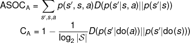 \fn_phv \mathrm{ASOC}_\mathrm{A} = \sum_{s',s,a} p(s',s,a) D(p(s'|s,a)||p(s'|s))\\ \hspace*{1.55cm}\mathrm{C}_\mathrm{A} = 1 - \frac{1}{\log_2|\mathcal{S}|}D(p(s'|\mathrm{do}(a))||p(s'|\mathrm{do}(s)))